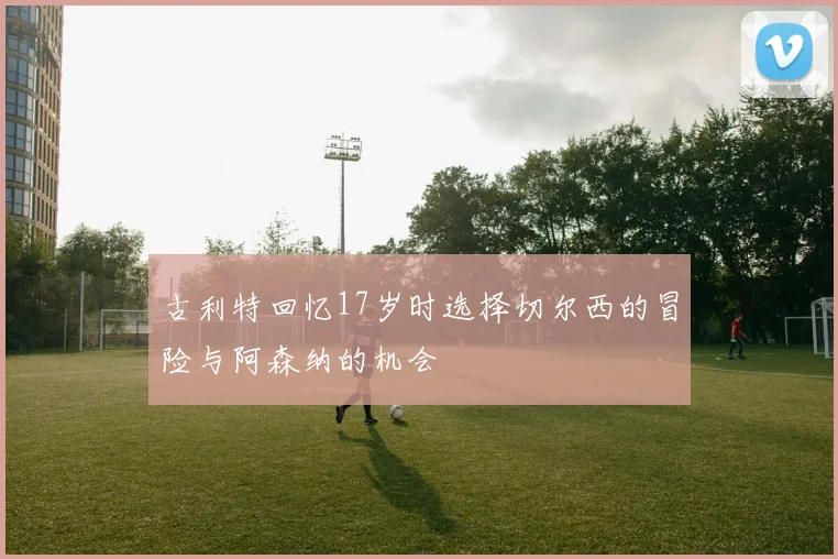 古利特回忆17岁时选择切尔西的冒险与阿森纳的机会