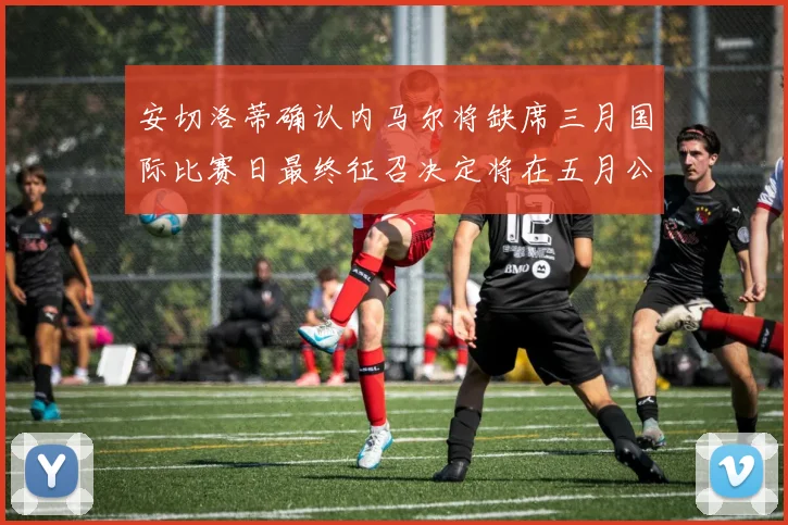 安切洛蒂确认内马尔将缺席三月国际比赛日最终征召决定将在五月公布