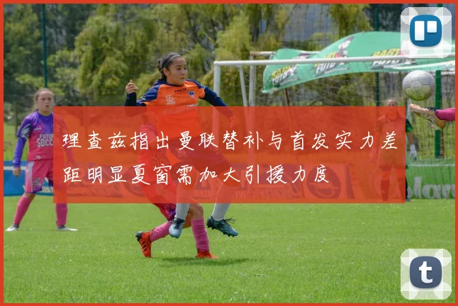理查兹指出曼联替补与首发实力差距明显夏窗需加大引援力度