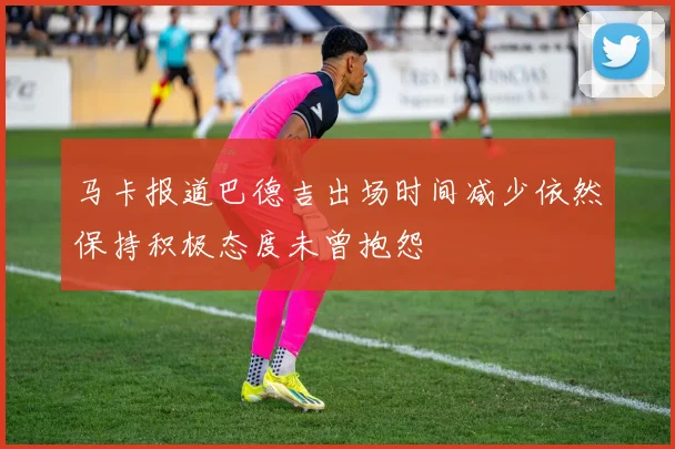 马卡报道巴德吉出场时间减少依然保持积极态度未曾抱怨