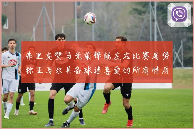 弗里克赞马竞前锋能左右比赛局势称亚马尔具备球迷喜爱的所有特质