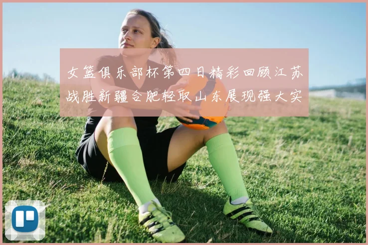 女篮俱乐部杯第四日精彩回顾江苏战胜新疆合肥轻取山东展现强大实力