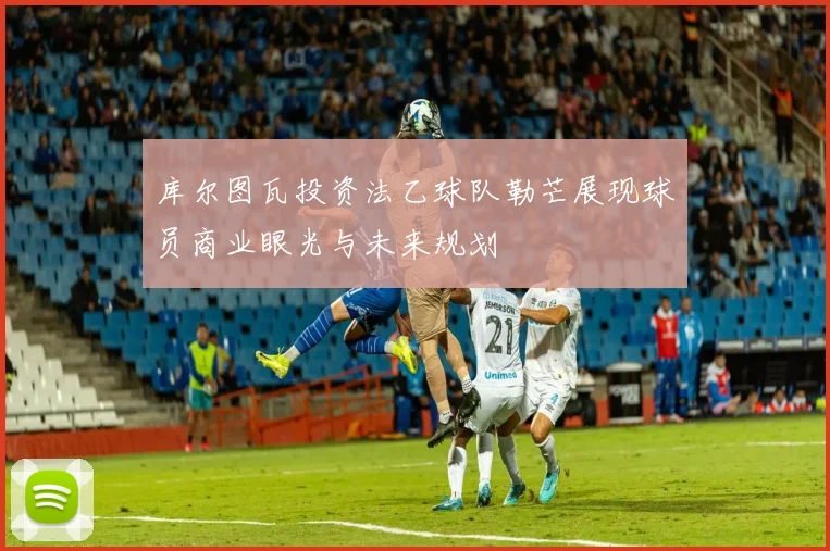 库尔图瓦投资法乙球队勒芒展现球员商业眼光与未来规划