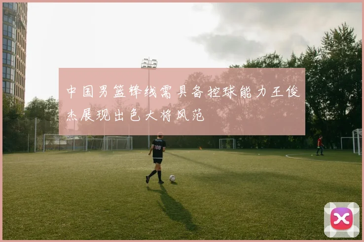 中国男篮锋线需具备控球能力王俊杰展现出色大将风范