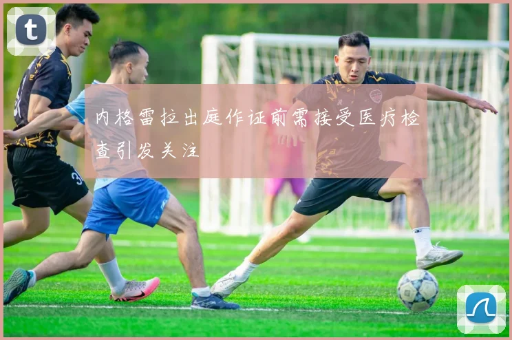 内格雷拉出庭作证前需接受医疗检查引发关注