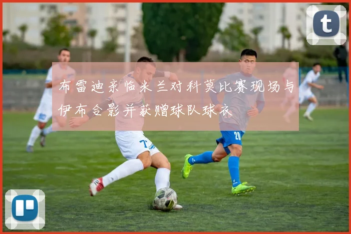 布雷迪亲临米兰对科莫比赛现场与伊布合影并获赠球队球衣