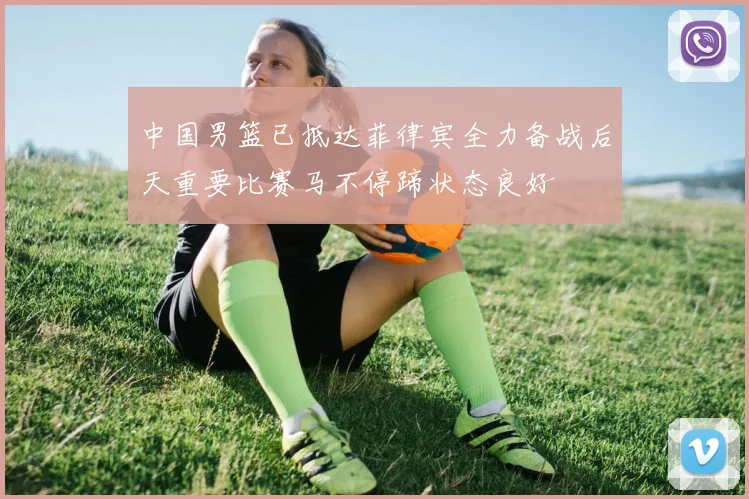 中国男篮已抵达菲律宾全力备战后天重要比赛马不停蹄状态良好