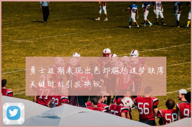 勇士近期表现出色却尴尬追梦缺席关键时刻引发热议