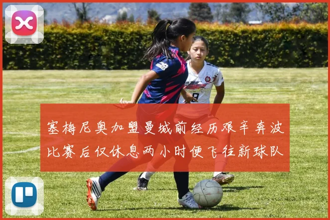 塞梅尼奥加盟曼城前经历艰辛奔波比赛后仅休息两小时便飞往新球队