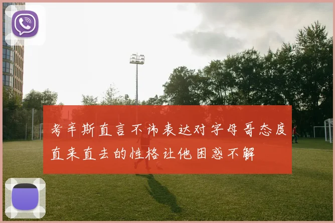 考辛斯直言不讳表达对字母哥态度直来直去的性格让他困惑不解