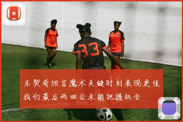 东契奇坦言魔术关键时刻表现更佳我们最后两回合未能把握机会