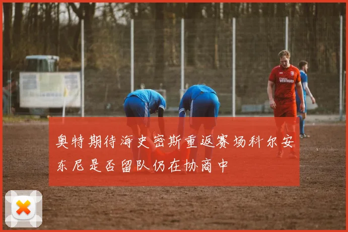 奥特期待海史密斯重返赛场科尔安东尼是否留队仍在协商中