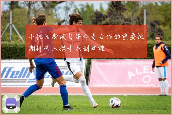 小托马斯谈与字母哥合作的重要性期待两人携手共创辉煌