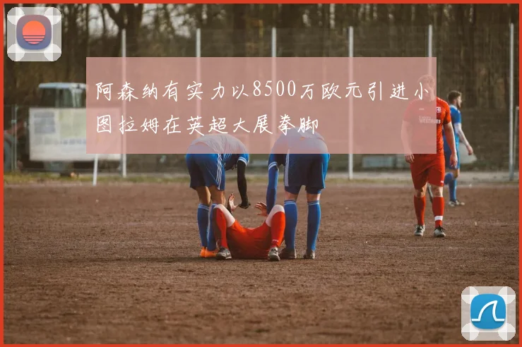 阿森纳有实力以8500万欧元引进小图拉姆在英超大展拳脚