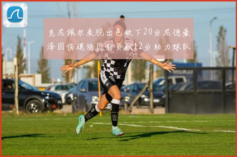 克尼佩尔表现出色砍下20分尼德豪泽因伤退场贝利贡献12分助力球队