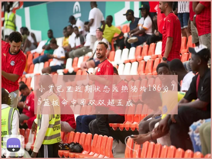 小贾巴里近期状态火热场均186分75篮板命中率双双超五成