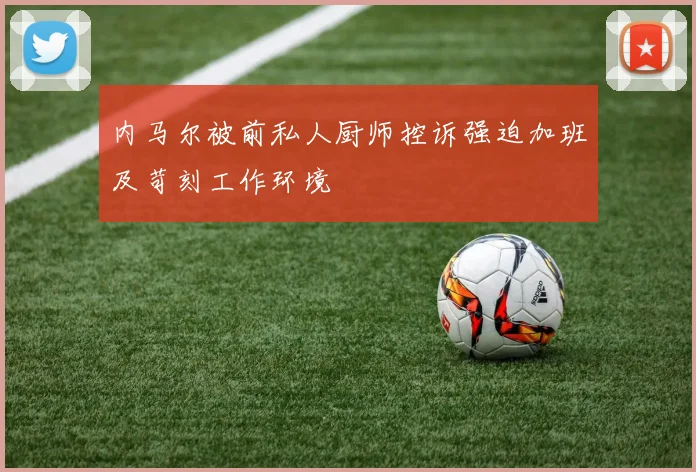 内马尔被前私人厨师控诉强迫加班及苛刻工作环境