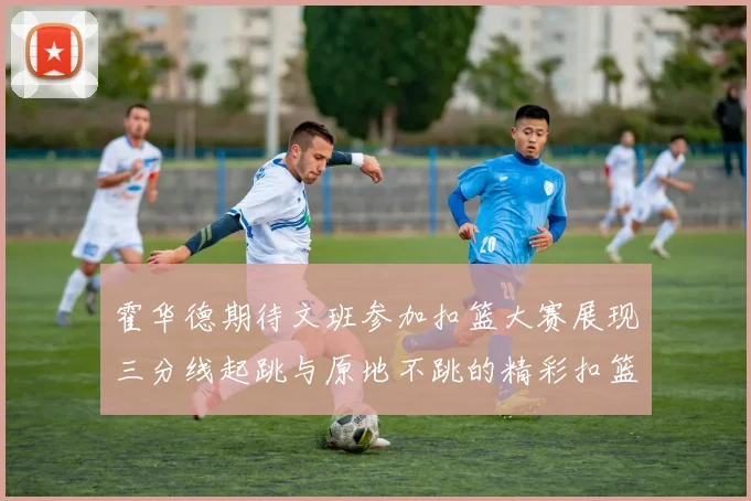 霍华德期待文班参加扣篮大赛展现三分线起跳与原地不跳的精彩扣篮技巧