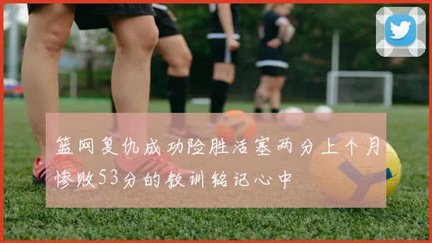 篮网复仇成功险胜活塞两分上个月惨败53分的教训铭记心中