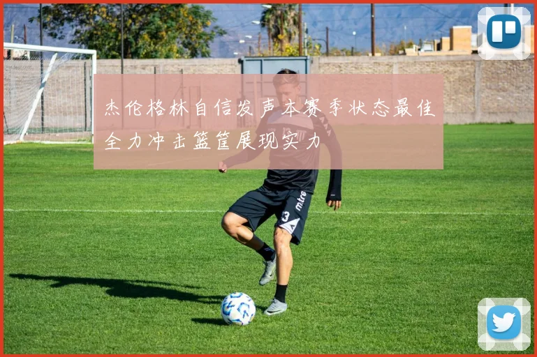 杰伦格林自信发声本赛季状态最佳全力冲击篮筐展现实力