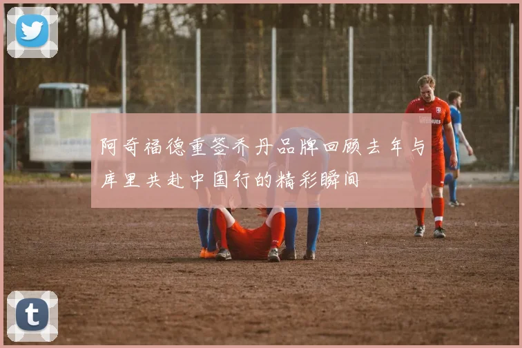 阿奇福德重签乔丹品牌回顾去年与库里共赴中国行的精彩瞬间