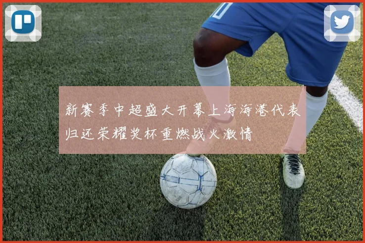 新赛季中超盛大开幕上海海港代表归还荣耀奖杯重燃战火激情