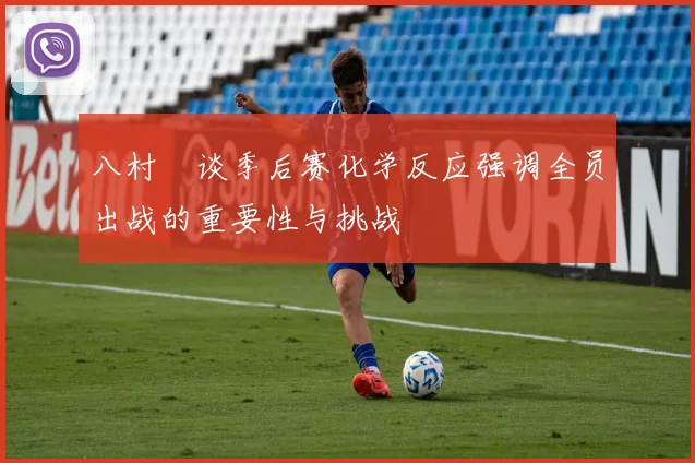 八村塁谈季后赛化学反应强调全员出战的重要性与挑战