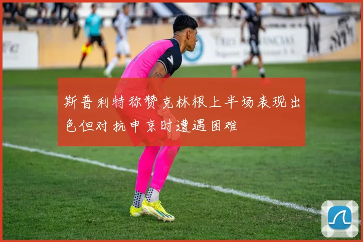 斯普利特称赞克林根上半场表现出色但对抗申京时遭遇困难